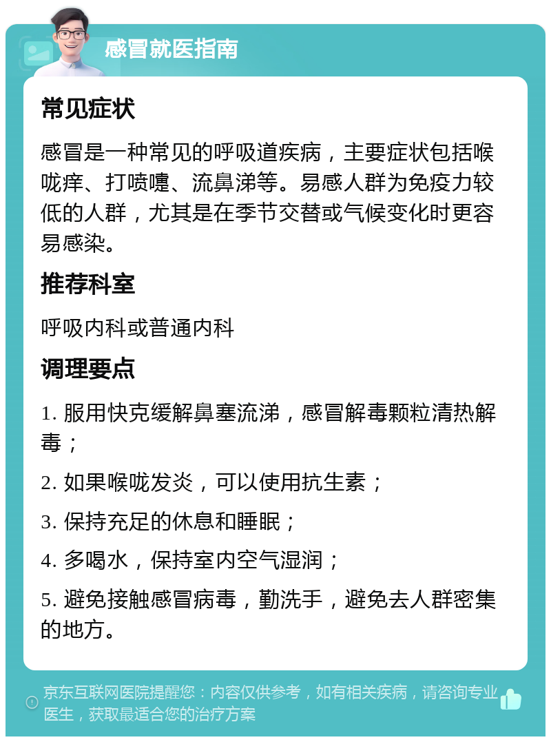 感冒就医指南 常见症状 感冒是一种常见的呼吸道疾病，主要症状包括喉咙痒、打喷嚏、流鼻涕等。易感人群为免疫力较低的人群，尤其是在季节交替或气候变化时更容易感染。 推荐科室 呼吸内科或普通内科 调理要点 1. 服用快克缓解鼻塞流涕，感冒解毒颗粒清热解毒； 2. 如果喉咙发炎，可以使用抗生素； 3. 保持充足的休息和睡眠； 4. 多喝水，保持室内空气湿润； 5. 避免接触感冒病毒，勤洗手，避免去人群密集的地方。