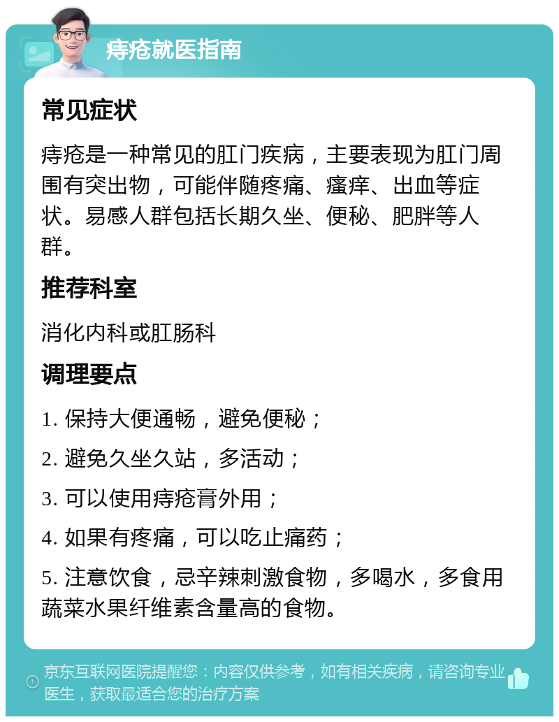 痔疮就医指南 常见症状 痔疮是一种常见的肛门疾病，主要表现为肛门周围有突出物，可能伴随疼痛、瘙痒、出血等症状。易感人群包括长期久坐、便秘、肥胖等人群。 推荐科室 消化内科或肛肠科 调理要点 1. 保持大便通畅，避免便秘； 2. 避免久坐久站，多活动； 3. 可以使用痔疮膏外用； 4. 如果有疼痛，可以吃止痛药； 5. 注意饮食，忌辛辣刺激食物，多喝水，多食用蔬菜水果纤维素含量高的食物。