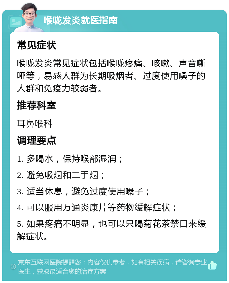 喉咙发炎就医指南 常见症状 喉咙发炎常见症状包括喉咙疼痛、咳嗽、声音嘶哑等，易感人群为长期吸烟者、过度使用嗓子的人群和免疫力较弱者。 推荐科室 耳鼻喉科 调理要点 1. 多喝水，保持喉部湿润； 2. 避免吸烟和二手烟； 3. 适当休息，避免过度使用嗓子； 4. 可以服用万通炎康片等药物缓解症状； 5. 如果疼痛不明显，也可以只喝菊花茶禁口来缓解症状。