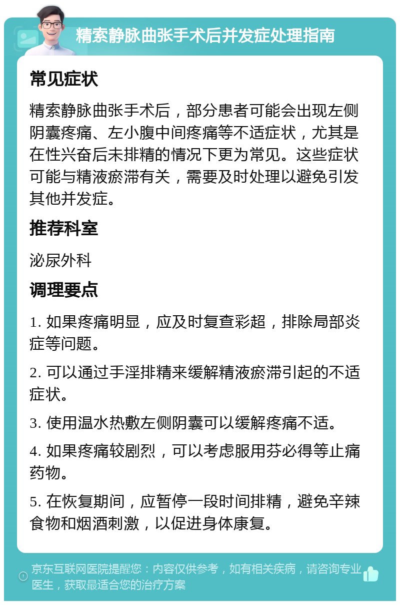 精索静脉曲张手术后并发症处理指南 常见症状 精索静脉曲张手术后，部分患者可能会出现左侧阴囊疼痛、左小腹中间疼痛等不适症状，尤其是在性兴奋后未排精的情况下更为常见。这些症状可能与精液瘀滞有关，需要及时处理以避免引发其他并发症。 推荐科室 泌尿外科 调理要点 1. 如果疼痛明显，应及时复查彩超，排除局部炎症等问题。 2. 可以通过手淫排精来缓解精液瘀滞引起的不适症状。 3. 使用温水热敷左侧阴囊可以缓解疼痛不适。 4. 如果疼痛较剧烈，可以考虑服用芬必得等止痛药物。 5. 在恢复期间，应暂停一段时间排精，避免辛辣食物和烟酒刺激，以促进身体康复。