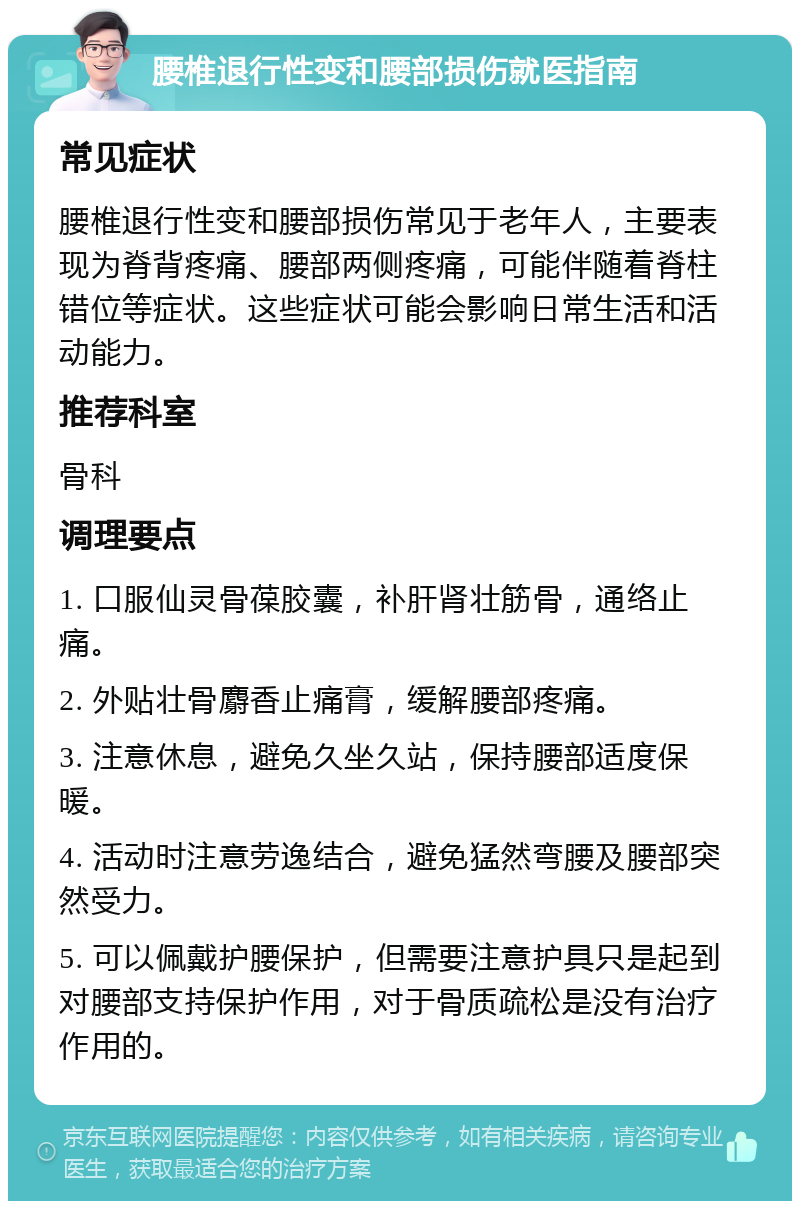 腰椎退行性变和腰部损伤就医指南 常见症状 腰椎退行性变和腰部损伤常见于老年人，主要表现为脊背疼痛、腰部两侧疼痛，可能伴随着脊柱错位等症状。这些症状可能会影响日常生活和活动能力。 推荐科室 骨科 调理要点 1. 口服仙灵骨葆胶囊，补肝肾壮筋骨，通络止痛。 2. 外贴壮骨麝香止痛膏，缓解腰部疼痛。 3. 注意休息，避免久坐久站，保持腰部适度保暖。 4. 活动时注意劳逸结合，避免猛然弯腰及腰部突然受力。 5. 可以佩戴护腰保护，但需要注意护具只是起到对腰部支持保护作用，对于骨质疏松是没有治疗作用的。