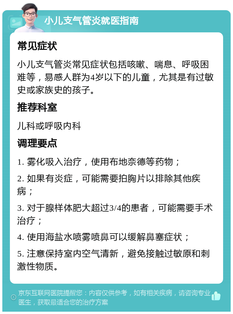 小儿支气管炎就医指南 常见症状 小儿支气管炎常见症状包括咳嗽、喘息、呼吸困难等，易感人群为4岁以下的儿童，尤其是有过敏史或家族史的孩子。 推荐科室 儿科或呼吸内科 调理要点 1. 雾化吸入治疗，使用布地奈德等药物； 2. 如果有炎症，可能需要拍胸片以排除其他疾病； 3. 对于腺样体肥大超过3/4的患者，可能需要手术治疗； 4. 使用海盐水喷雾喷鼻可以缓解鼻塞症状； 5. 注意保持室内空气清新，避免接触过敏原和刺激性物质。