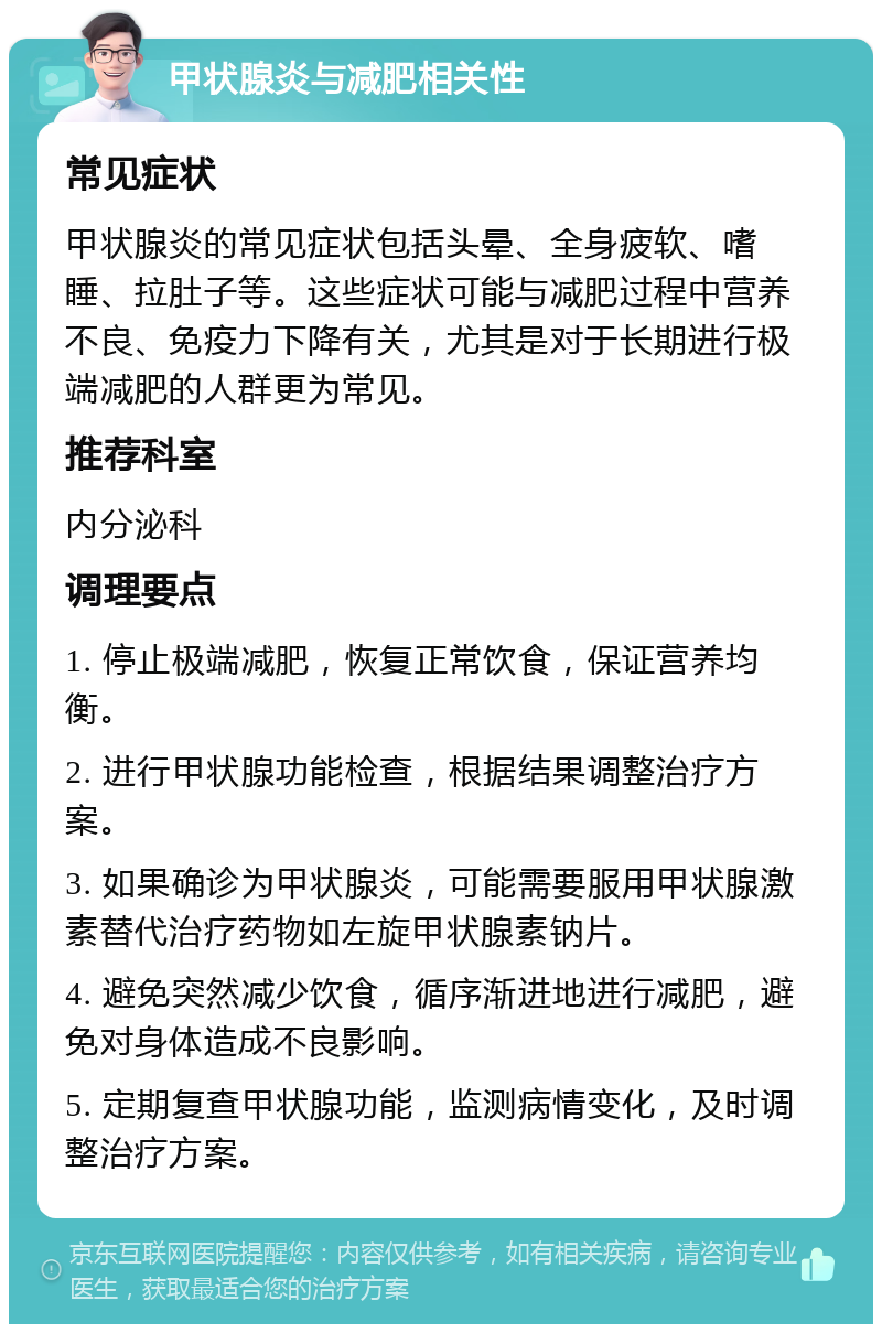 甲状腺炎与减肥相关性 常见症状 甲状腺炎的常见症状包括头晕、全身疲软、嗜睡、拉肚子等。这些症状可能与减肥过程中营养不良、免疫力下降有关，尤其是对于长期进行极端减肥的人群更为常见。 推荐科室 内分泌科 调理要点 1. 停止极端减肥，恢复正常饮食，保证营养均衡。 2. 进行甲状腺功能检查，根据结果调整治疗方案。 3. 如果确诊为甲状腺炎，可能需要服用甲状腺激素替代治疗药物如左旋甲状腺素钠片。 4. 避免突然减少饮食，循序渐进地进行减肥，避免对身体造成不良影响。 5. 定期复查甲状腺功能，监测病情变化，及时调整治疗方案。