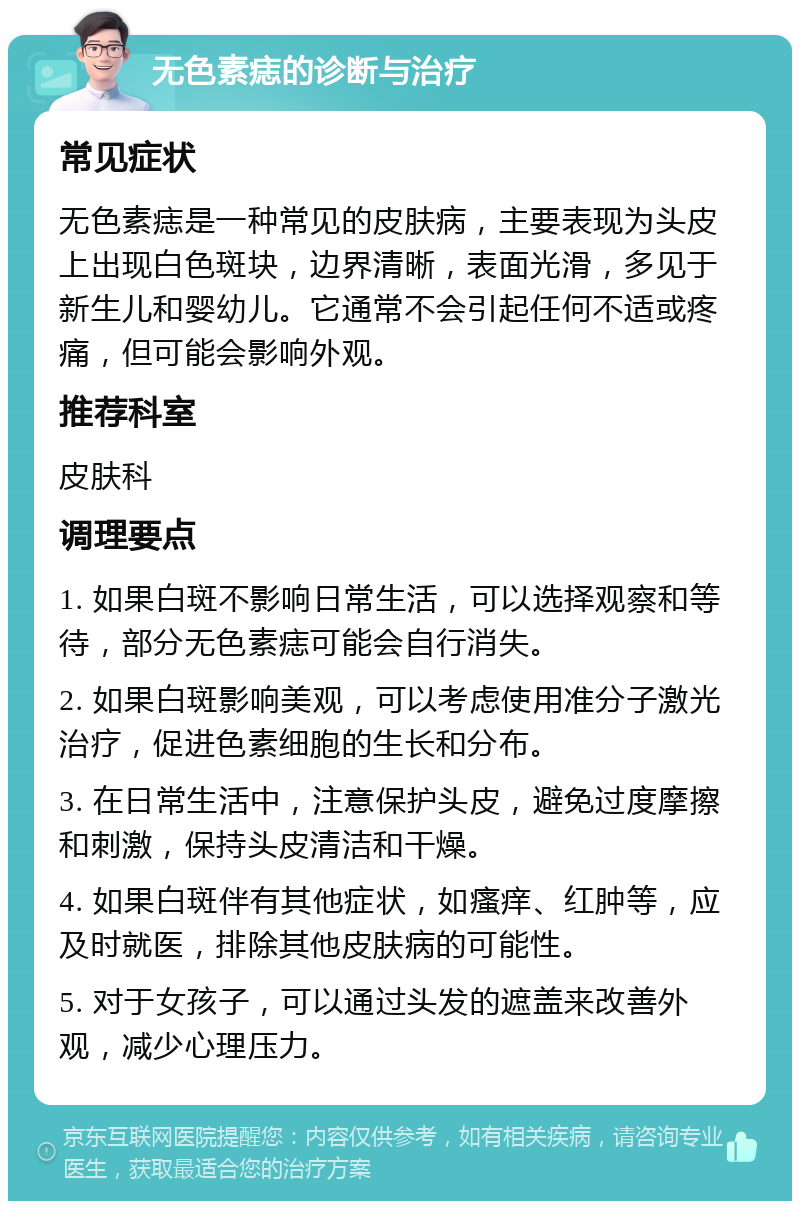 无色素痣的诊断与治疗 常见症状 无色素痣是一种常见的皮肤病，主要表现为头皮上出现白色斑块，边界清晰，表面光滑，多见于新生儿和婴幼儿。它通常不会引起任何不适或疼痛，但可能会影响外观。 推荐科室 皮肤科 调理要点 1. 如果白斑不影响日常生活，可以选择观察和等待，部分无色素痣可能会自行消失。 2. 如果白斑影响美观，可以考虑使用准分子激光治疗，促进色素细胞的生长和分布。 3. 在日常生活中，注意保护头皮，避免过度摩擦和刺激，保持头皮清洁和干燥。 4. 如果白斑伴有其他症状，如瘙痒、红肿等，应及时就医，排除其他皮肤病的可能性。 5. 对于女孩子，可以通过头发的遮盖来改善外观，减少心理压力。