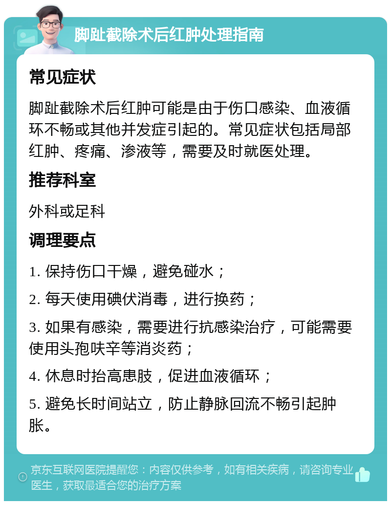 脚趾截除术后红肿处理指南 常见症状 脚趾截除术后红肿可能是由于伤口感染、血液循环不畅或其他并发症引起的。常见症状包括局部红肿、疼痛、渗液等，需要及时就医处理。 推荐科室 外科或足科 调理要点 1. 保持伤口干燥，避免碰水； 2. 每天使用碘伏消毒，进行换药； 3. 如果有感染，需要进行抗感染治疗，可能需要使用头孢呋辛等消炎药； 4. 休息时抬高患肢，促进血液循环； 5. 避免长时间站立，防止静脉回流不畅引起肿胀。