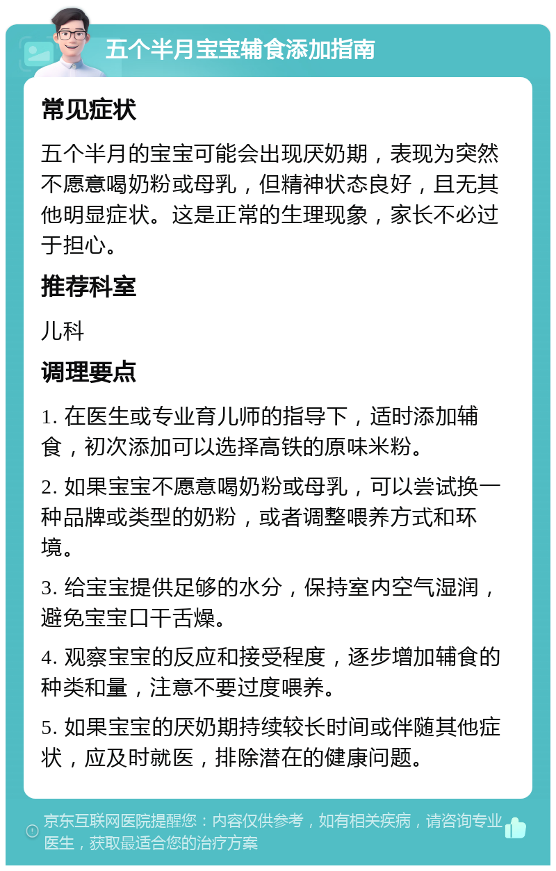 五个半月宝宝辅食添加指南 常见症状 五个半月的宝宝可能会出现厌奶期，表现为突然不愿意喝奶粉或母乳，但精神状态良好，且无其他明显症状。这是正常的生理现象，家长不必过于担心。 推荐科室 儿科 调理要点 1. 在医生或专业育儿师的指导下，适时添加辅食，初次添加可以选择高铁的原味米粉。 2. 如果宝宝不愿意喝奶粉或母乳，可以尝试换一种品牌或类型的奶粉，或者调整喂养方式和环境。 3. 给宝宝提供足够的水分，保持室内空气湿润，避免宝宝口干舌燥。 4. 观察宝宝的反应和接受程度，逐步增加辅食的种类和量，注意不要过度喂养。 5. 如果宝宝的厌奶期持续较长时间或伴随其他症状，应及时就医，排除潜在的健康问题。