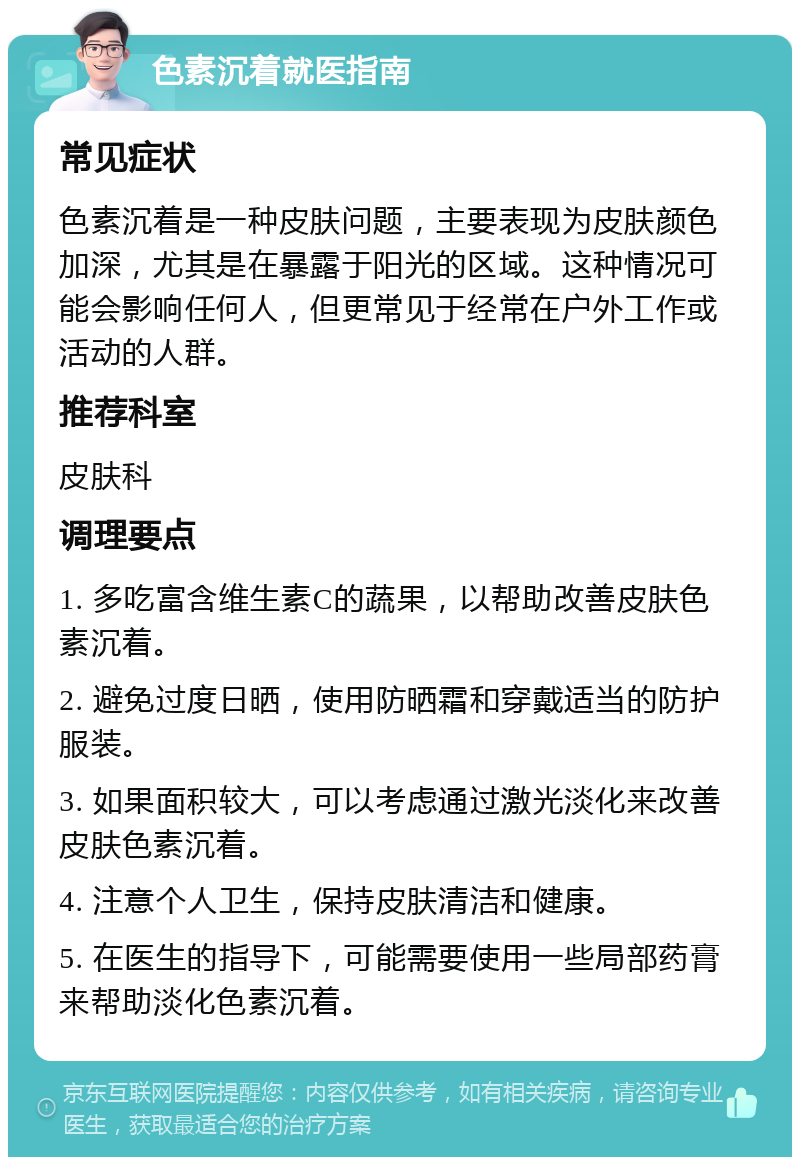 色素沉着就医指南 常见症状 色素沉着是一种皮肤问题，主要表现为皮肤颜色加深，尤其是在暴露于阳光的区域。这种情况可能会影响任何人，但更常见于经常在户外工作或活动的人群。 推荐科室 皮肤科 调理要点 1. 多吃富含维生素C的蔬果，以帮助改善皮肤色素沉着。 2. 避免过度日晒，使用防晒霜和穿戴适当的防护服装。 3. 如果面积较大，可以考虑通过激光淡化来改善皮肤色素沉着。 4. 注意个人卫生，保持皮肤清洁和健康。 5. 在医生的指导下，可能需要使用一些局部药膏来帮助淡化色素沉着。