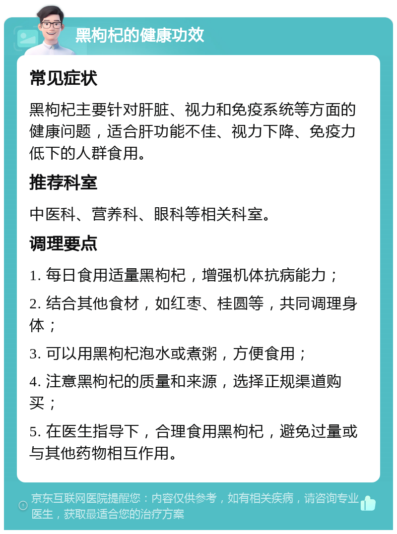 黑枸杞的健康功效 常见症状 黑枸杞主要针对肝脏、视力和免疫系统等方面的健康问题，适合肝功能不佳、视力下降、免疫力低下的人群食用。 推荐科室 中医科、营养科、眼科等相关科室。 调理要点 1. 每日食用适量黑枸杞，增强机体抗病能力； 2. 结合其他食材，如红枣、桂圆等，共同调理身体； 3. 可以用黑枸杞泡水或煮粥，方便食用； 4. 注意黑枸杞的质量和来源，选择正规渠道购买； 5. 在医生指导下，合理食用黑枸杞，避免过量或与其他药物相互作用。