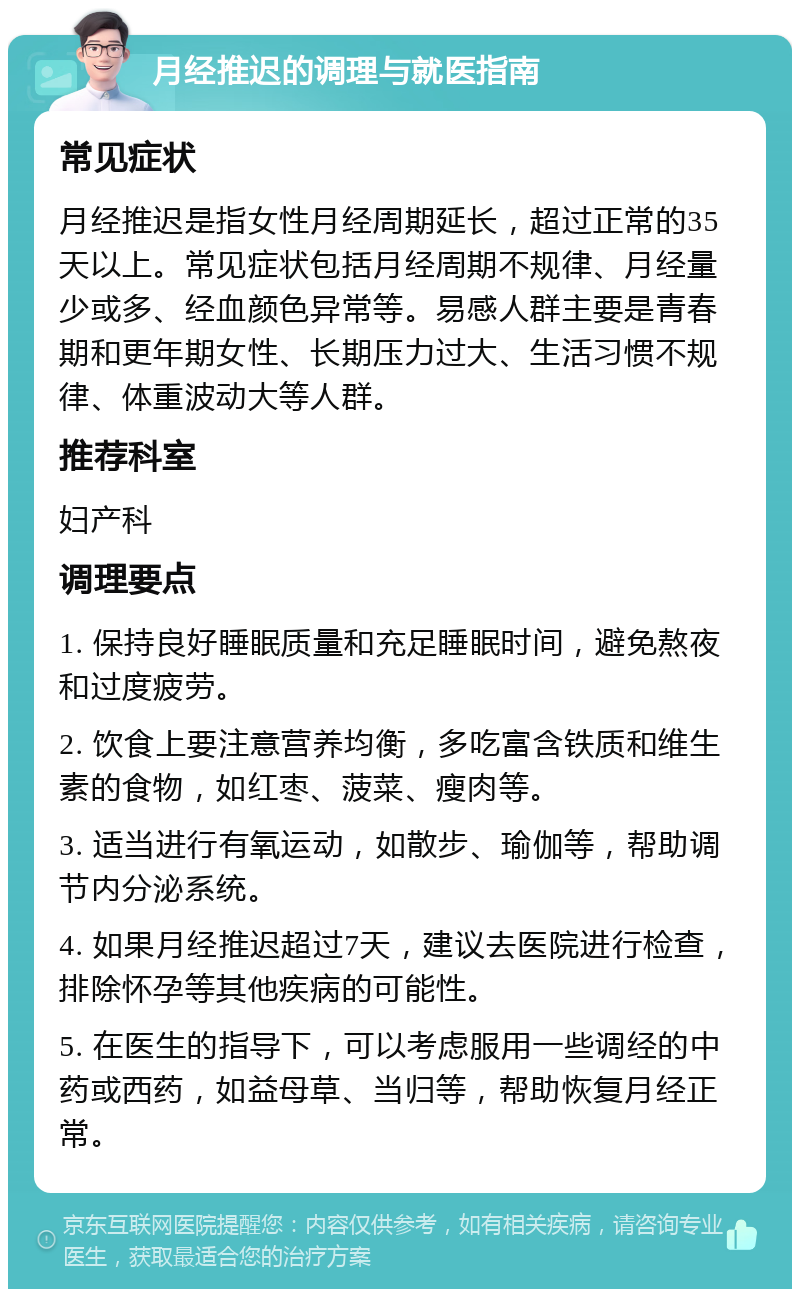 月经推迟的调理与就医指南 常见症状 月经推迟是指女性月经周期延长，超过正常的35天以上。常见症状包括月经周期不规律、月经量少或多、经血颜色异常等。易感人群主要是青春期和更年期女性、长期压力过大、生活习惯不规律、体重波动大等人群。 推荐科室 妇产科 调理要点 1. 保持良好睡眠质量和充足睡眠时间，避免熬夜和过度疲劳。 2. 饮食上要注意营养均衡，多吃富含铁质和维生素的食物，如红枣、菠菜、瘦肉等。 3. 适当进行有氧运动，如散步、瑜伽等，帮助调节内分泌系统。 4. 如果月经推迟超过7天，建议去医院进行检查，排除怀孕等其他疾病的可能性。 5. 在医生的指导下，可以考虑服用一些调经的中药或西药，如益母草、当归等，帮助恢复月经正常。