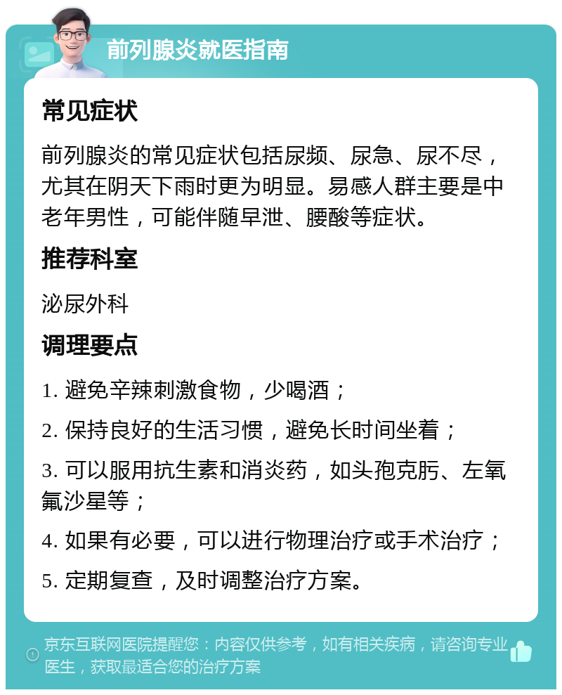 前列腺炎就医指南 常见症状 前列腺炎的常见症状包括尿频、尿急、尿不尽，尤其在阴天下雨时更为明显。易感人群主要是中老年男性，可能伴随早泄、腰酸等症状。 推荐科室 泌尿外科 调理要点 1. 避免辛辣刺激食物，少喝酒； 2. 保持良好的生活习惯，避免长时间坐着； 3. 可以服用抗生素和消炎药，如头孢克肟、左氧氟沙星等； 4. 如果有必要，可以进行物理治疗或手术治疗； 5. 定期复查，及时调整治疗方案。