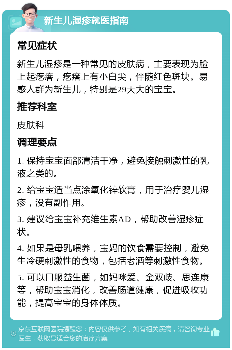 新生儿湿疹就医指南 常见症状 新生儿湿疹是一种常见的皮肤病，主要表现为脸上起疙瘩，疙瘩上有小白尖，伴随红色斑块。易感人群为新生儿，特别是29天大的宝宝。 推荐科室 皮肤科 调理要点 1. 保持宝宝面部清洁干净，避免接触刺激性的乳液之类的。 2. 给宝宝适当点涂氧化锌软膏，用于治疗婴儿湿疹，没有副作用。 3. 建议给宝宝补充维生素AD，帮助改善湿疹症状。 4. 如果是母乳喂养，宝妈的饮食需要控制，避免生冷硬刺激性的食物，包括老酒等刺激性食物。 5. 可以口服益生菌，如妈咪爱、金双歧、思连康等，帮助宝宝消化，改善肠道健康，促进吸收功能，提高宝宝的身体体质。