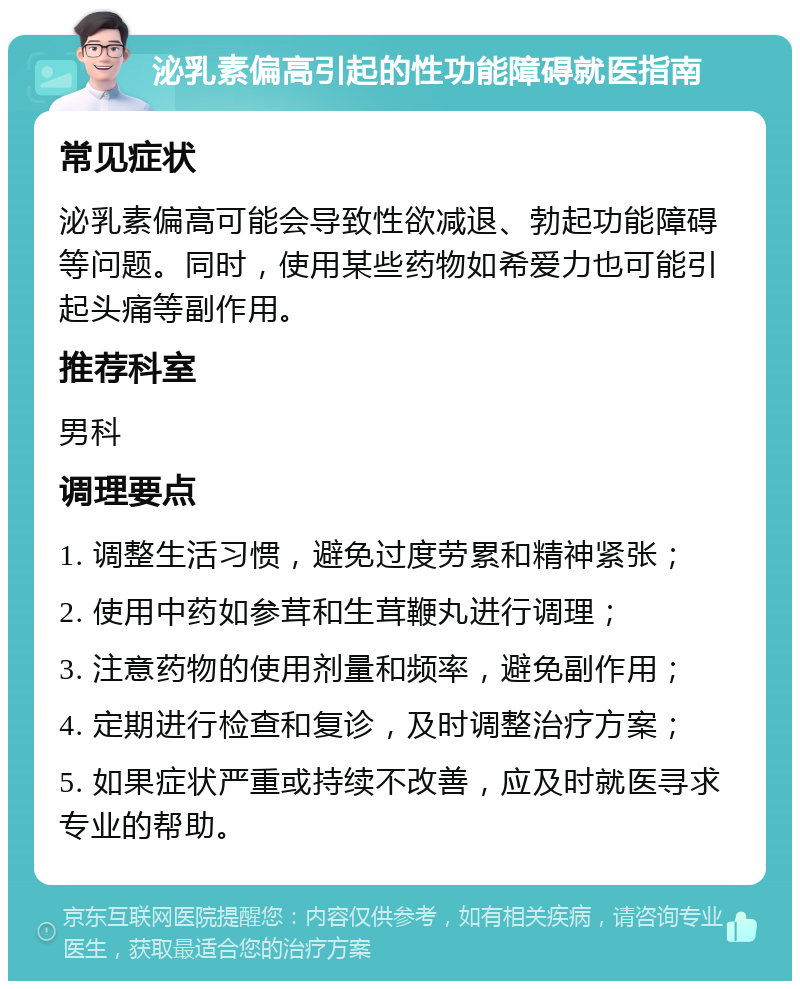 泌乳素偏高引起的性功能障碍就医指南 常见症状 泌乳素偏高可能会导致性欲减退、勃起功能障碍等问题。同时，使用某些药物如希爱力也可能引起头痛等副作用。 推荐科室 男科 调理要点 1. 调整生活习惯，避免过度劳累和精神紧张； 2. 使用中药如参茸和生茸鞭丸进行调理； 3. 注意药物的使用剂量和频率，避免副作用； 4. 定期进行检查和复诊，及时调整治疗方案； 5. 如果症状严重或持续不改善，应及时就医寻求专业的帮助。