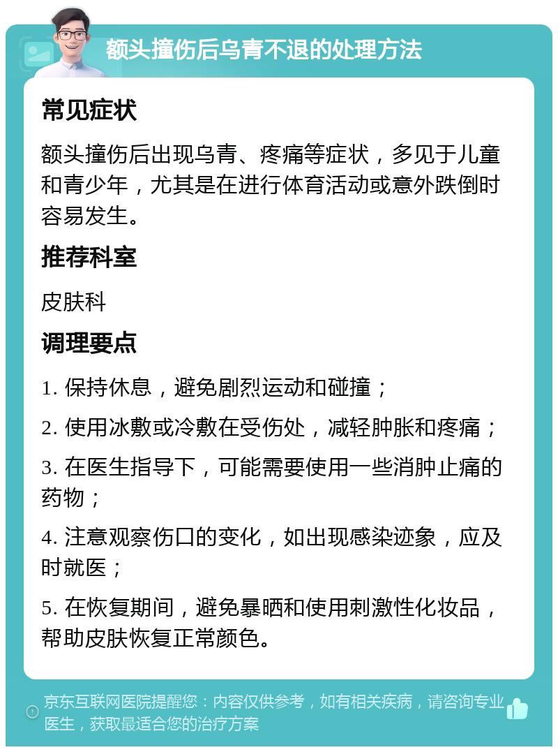 额头撞伤后乌青不退的处理方法 常见症状 额头撞伤后出现乌青、疼痛等症状，多见于儿童和青少年，尤其是在进行体育活动或意外跌倒时容易发生。 推荐科室 皮肤科 调理要点 1. 保持休息，避免剧烈运动和碰撞； 2. 使用冰敷或冷敷在受伤处，减轻肿胀和疼痛； 3. 在医生指导下，可能需要使用一些消肿止痛的药物； 4. 注意观察伤口的变化，如出现感染迹象，应及时就医； 5. 在恢复期间，避免暴晒和使用刺激性化妆品，帮助皮肤恢复正常颜色。