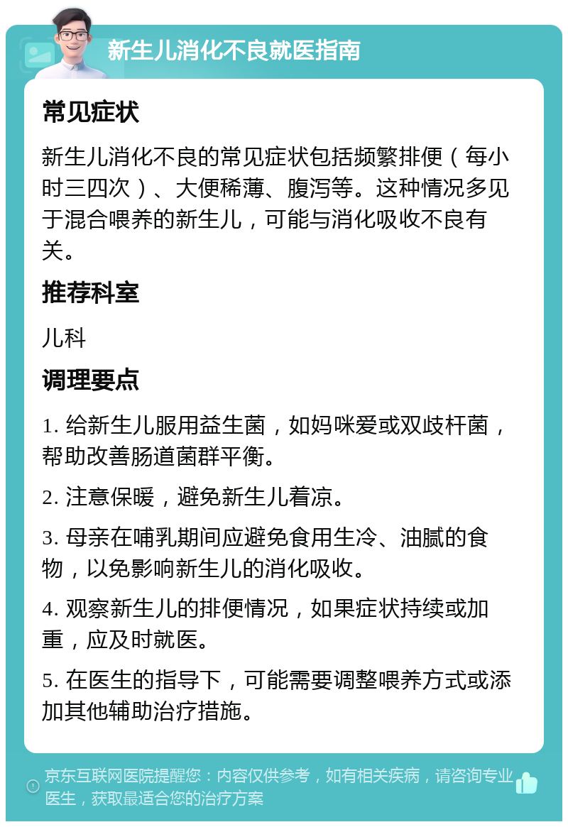 新生儿消化不良就医指南 常见症状 新生儿消化不良的常见症状包括频繁排便（每小时三四次）、大便稀薄、腹泻等。这种情况多见于混合喂养的新生儿，可能与消化吸收不良有关。 推荐科室 儿科 调理要点 1. 给新生儿服用益生菌，如妈咪爱或双歧杆菌，帮助改善肠道菌群平衡。 2. 注意保暖，避免新生儿着凉。 3. 母亲在哺乳期间应避免食用生冷、油腻的食物，以免影响新生儿的消化吸收。 4. 观察新生儿的排便情况，如果症状持续或加重，应及时就医。 5. 在医生的指导下，可能需要调整喂养方式或添加其他辅助治疗措施。