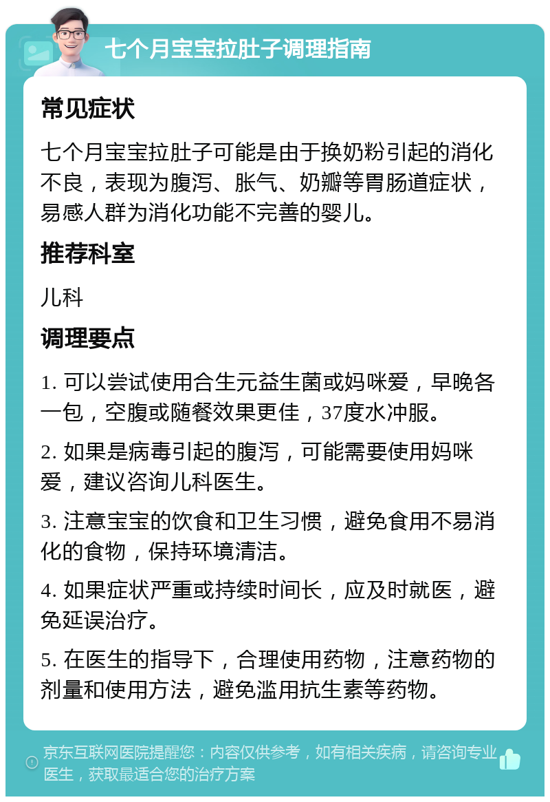 七个月宝宝拉肚子调理指南 常见症状 七个月宝宝拉肚子可能是由于换奶粉引起的消化不良，表现为腹泻、胀气、奶瓣等胃肠道症状，易感人群为消化功能不完善的婴儿。 推荐科室 儿科 调理要点 1. 可以尝试使用合生元益生菌或妈咪爱，早晚各一包，空腹或随餐效果更佳，37度水冲服。 2. 如果是病毒引起的腹泻，可能需要使用妈咪爱，建议咨询儿科医生。 3. 注意宝宝的饮食和卫生习惯，避免食用不易消化的食物，保持环境清洁。 4. 如果症状严重或持续时间长，应及时就医，避免延误治疗。 5. 在医生的指导下，合理使用药物，注意药物的剂量和使用方法，避免滥用抗生素等药物。