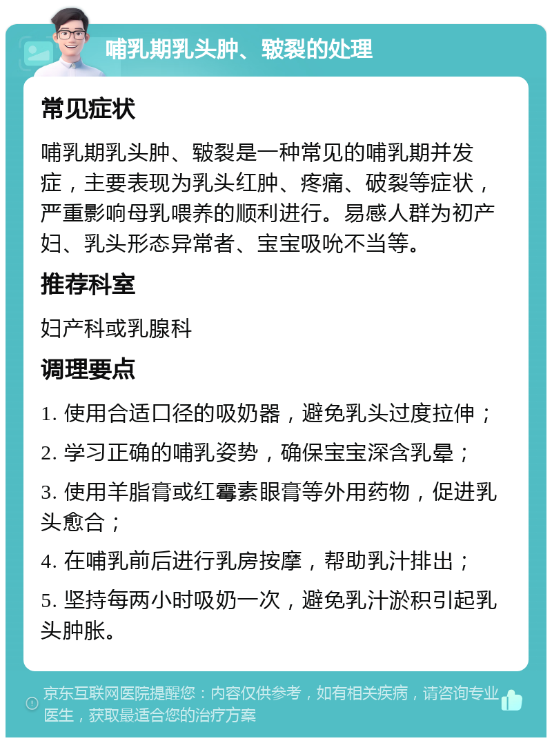 哺乳期乳头肿、皲裂的处理 常见症状 哺乳期乳头肿、皲裂是一种常见的哺乳期并发症，主要表现为乳头红肿、疼痛、破裂等症状，严重影响母乳喂养的顺利进行。易感人群为初产妇、乳头形态异常者、宝宝吸吮不当等。 推荐科室 妇产科或乳腺科 调理要点 1. 使用合适口径的吸奶器，避免乳头过度拉伸； 2. 学习正确的哺乳姿势，确保宝宝深含乳晕； 3. 使用羊脂膏或红霉素眼膏等外用药物，促进乳头愈合； 4. 在哺乳前后进行乳房按摩，帮助乳汁排出； 5. 坚持每两小时吸奶一次，避免乳汁淤积引起乳头肿胀。