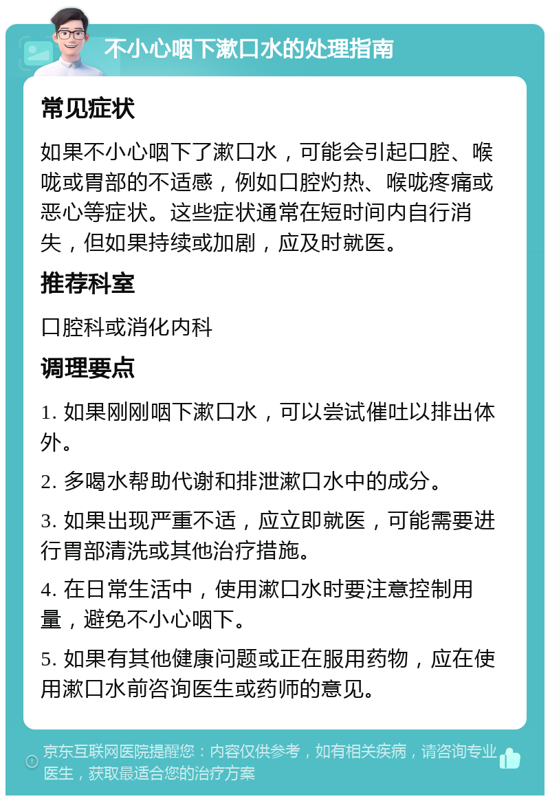 不小心咽下漱口水的处理指南 常见症状 如果不小心咽下了漱口水，可能会引起口腔、喉咙或胃部的不适感，例如口腔灼热、喉咙疼痛或恶心等症状。这些症状通常在短时间内自行消失，但如果持续或加剧，应及时就医。 推荐科室 口腔科或消化内科 调理要点 1. 如果刚刚咽下漱口水，可以尝试催吐以排出体外。 2. 多喝水帮助代谢和排泄漱口水中的成分。 3. 如果出现严重不适，应立即就医，可能需要进行胃部清洗或其他治疗措施。 4. 在日常生活中，使用漱口水时要注意控制用量，避免不小心咽下。 5. 如果有其他健康问题或正在服用药物，应在使用漱口水前咨询医生或药师的意见。