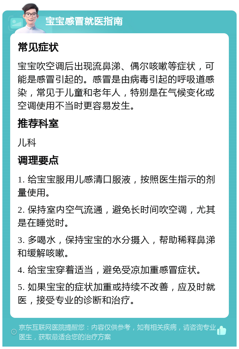 宝宝感冒就医指南 常见症状 宝宝吹空调后出现流鼻涕、偶尔咳嗽等症状，可能是感冒引起的。感冒是由病毒引起的呼吸道感染，常见于儿童和老年人，特别是在气候变化或空调使用不当时更容易发生。 推荐科室 儿科 调理要点 1. 给宝宝服用儿感清口服液，按照医生指示的剂量使用。 2. 保持室内空气流通，避免长时间吹空调，尤其是在睡觉时。 3. 多喝水，保持宝宝的水分摄入，帮助稀释鼻涕和缓解咳嗽。 4. 给宝宝穿着适当，避免受凉加重感冒症状。 5. 如果宝宝的症状加重或持续不改善，应及时就医，接受专业的诊断和治疗。