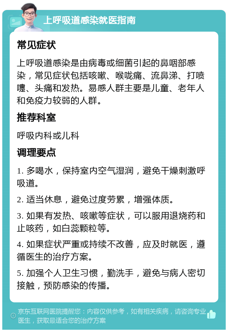 上呼吸道感染就医指南 常见症状 上呼吸道感染是由病毒或细菌引起的鼻咽部感染，常见症状包括咳嗽、喉咙痛、流鼻涕、打喷嚏、头痛和发热。易感人群主要是儿童、老年人和免疫力较弱的人群。 推荐科室 呼吸内科或儿科 调理要点 1. 多喝水，保持室内空气湿润，避免干燥刺激呼吸道。 2. 适当休息，避免过度劳累，增强体质。 3. 如果有发热、咳嗽等症状，可以服用退烧药和止咳药，如白蕊颗粒等。 4. 如果症状严重或持续不改善，应及时就医，遵循医生的治疗方案。 5. 加强个人卫生习惯，勤洗手，避免与病人密切接触，预防感染的传播。