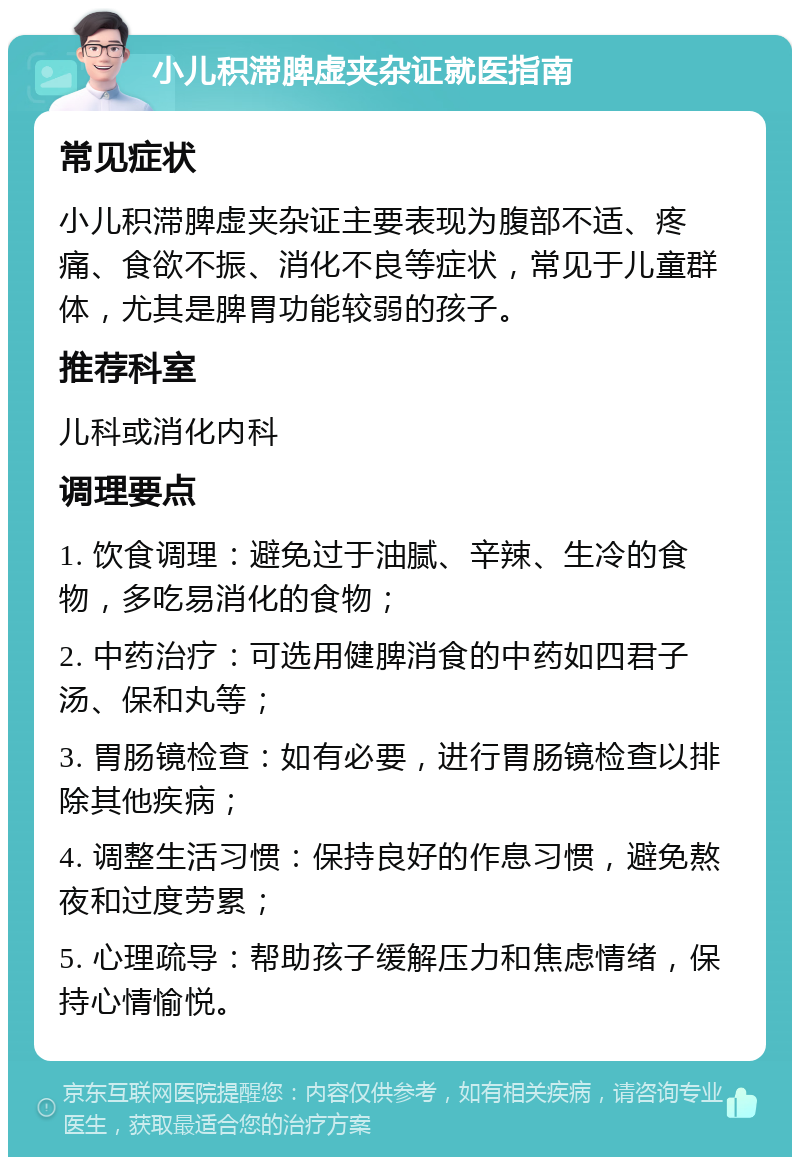 小儿积滞脾虚夹杂证就医指南 常见症状 小儿积滞脾虚夹杂证主要表现为腹部不适、疼痛、食欲不振、消化不良等症状，常见于儿童群体，尤其是脾胃功能较弱的孩子。 推荐科室 儿科或消化内科 调理要点 1. 饮食调理：避免过于油腻、辛辣、生冷的食物，多吃易消化的食物； 2. 中药治疗：可选用健脾消食的中药如四君子汤、保和丸等； 3. 胃肠镜检查：如有必要，进行胃肠镜检查以排除其他疾病； 4. 调整生活习惯：保持良好的作息习惯，避免熬夜和过度劳累； 5. 心理疏导：帮助孩子缓解压力和焦虑情绪，保持心情愉悦。