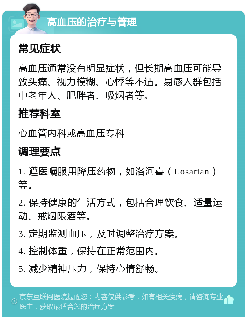 高血压的治疗与管理 常见症状 高血压通常没有明显症状，但长期高血压可能导致头痛、视力模糊、心悸等不适。易感人群包括中老年人、肥胖者、吸烟者等。 推荐科室 心血管内科或高血压专科 调理要点 1. 遵医嘱服用降压药物，如洛河喜（Losartan）等。 2. 保持健康的生活方式，包括合理饮食、适量运动、戒烟限酒等。 3. 定期监测血压，及时调整治疗方案。 4. 控制体重，保持在正常范围内。 5. 减少精神压力，保持心情舒畅。