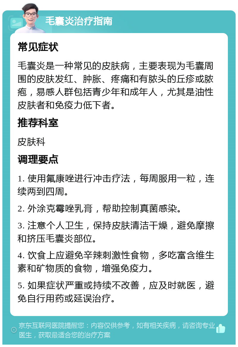 毛囊炎治疗指南 常见症状 毛囊炎是一种常见的皮肤病，主要表现为毛囊周围的皮肤发红、肿胀、疼痛和有脓头的丘疹或脓疱，易感人群包括青少年和成年人，尤其是油性皮肤者和免疫力低下者。 推荐科室 皮肤科 调理要点 1. 使用氟康唑进行冲击疗法，每周服用一粒，连续两到四周。 2. 外涂克霉唑乳膏，帮助控制真菌感染。 3. 注意个人卫生，保持皮肤清洁干燥，避免摩擦和挤压毛囊炎部位。 4. 饮食上应避免辛辣刺激性食物，多吃富含维生素和矿物质的食物，增强免疫力。 5. 如果症状严重或持续不改善，应及时就医，避免自行用药或延误治疗。