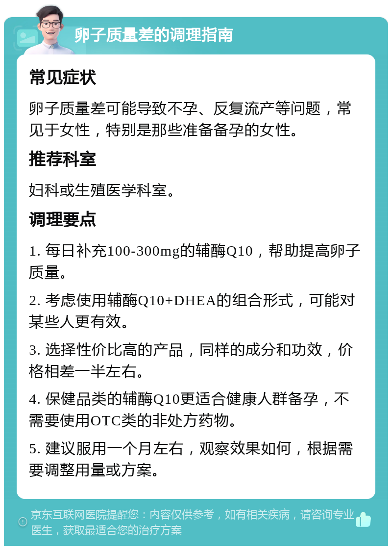 卵子质量差的调理指南 常见症状 卵子质量差可能导致不孕、反复流产等问题，常见于女性，特别是那些准备备孕的女性。 推荐科室 妇科或生殖医学科室。 调理要点 1. 每日补充100-300mg的辅酶Q10，帮助提高卵子质量。 2. 考虑使用辅酶Q10+DHEA的组合形式，可能对某些人更有效。 3. 选择性价比高的产品，同样的成分和功效，价格相差一半左右。 4. 保健品类的辅酶Q10更适合健康人群备孕，不需要使用OTC类的非处方药物。 5. 建议服用一个月左右，观察效果如何，根据需要调整用量或方案。