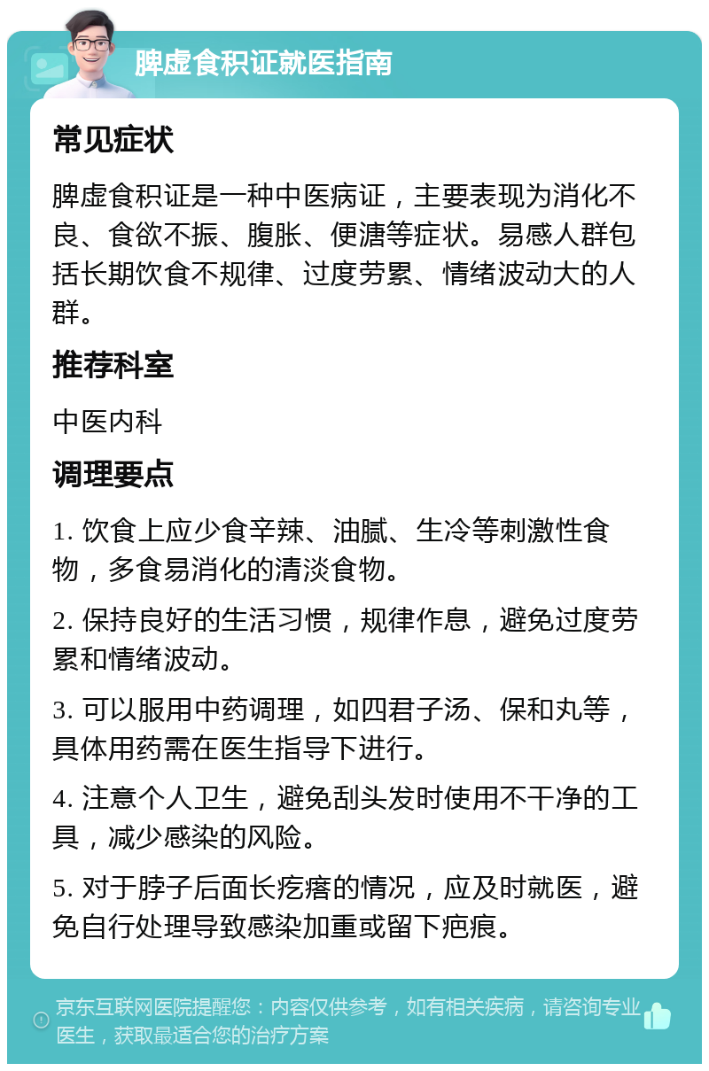 脾虚食积证就医指南 常见症状 脾虚食积证是一种中医病证，主要表现为消化不良、食欲不振、腹胀、便溏等症状。易感人群包括长期饮食不规律、过度劳累、情绪波动大的人群。 推荐科室 中医内科 调理要点 1. 饮食上应少食辛辣、油腻、生冷等刺激性食物，多食易消化的清淡食物。 2. 保持良好的生活习惯，规律作息，避免过度劳累和情绪波动。 3. 可以服用中药调理，如四君子汤、保和丸等，具体用药需在医生指导下进行。 4. 注意个人卫生，避免刮头发时使用不干净的工具，减少感染的风险。 5. 对于脖子后面长疙瘩的情况，应及时就医，避免自行处理导致感染加重或留下疤痕。