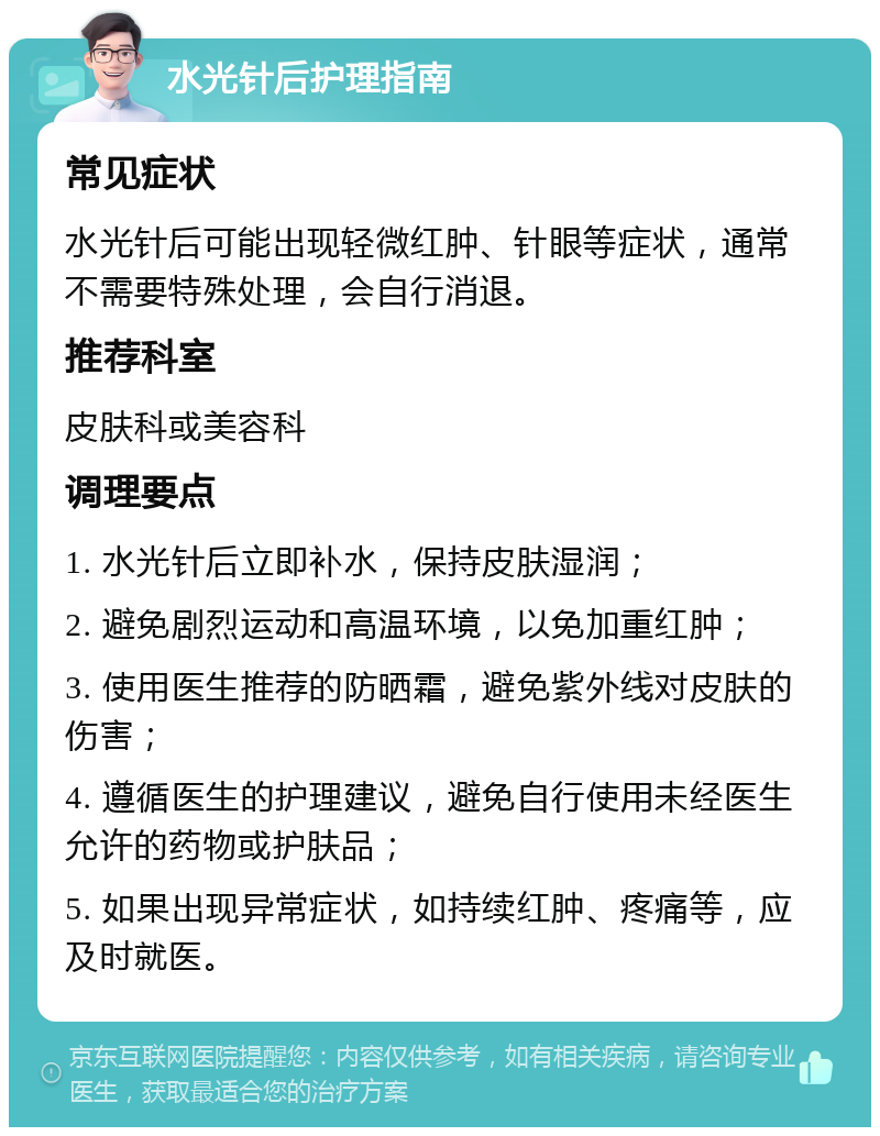 水光针后护理指南 常见症状 水光针后可能出现轻微红肿、针眼等症状，通常不需要特殊处理，会自行消退。 推荐科室 皮肤科或美容科 调理要点 1. 水光针后立即补水，保持皮肤湿润； 2. 避免剧烈运动和高温环境，以免加重红肿； 3. 使用医生推荐的防晒霜，避免紫外线对皮肤的伤害； 4. 遵循医生的护理建议，避免自行使用未经医生允许的药物或护肤品； 5. 如果出现异常症状，如持续红肿、疼痛等，应及时就医。