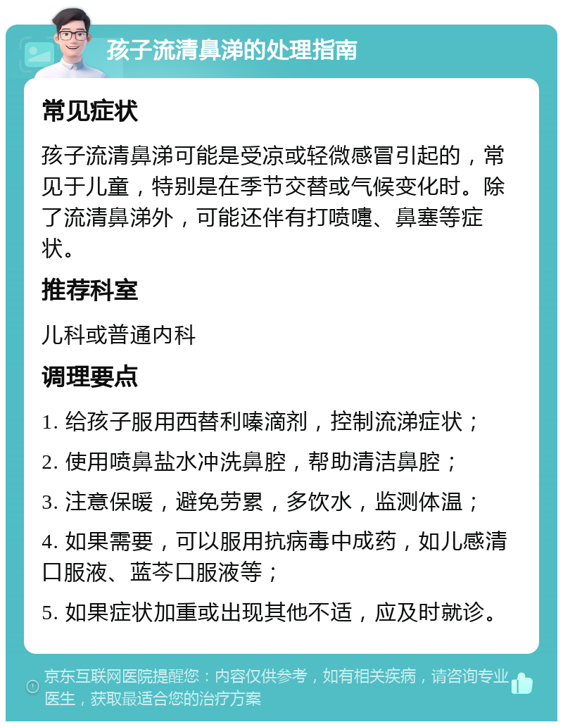 孩子流清鼻涕的处理指南 常见症状 孩子流清鼻涕可能是受凉或轻微感冒引起的，常见于儿童，特别是在季节交替或气候变化时。除了流清鼻涕外，可能还伴有打喷嚏、鼻塞等症状。 推荐科室 儿科或普通内科 调理要点 1. 给孩子服用西替利嗪滴剂，控制流涕症状； 2. 使用喷鼻盐水冲洗鼻腔，帮助清洁鼻腔； 3. 注意保暖，避免劳累，多饮水，监测体温； 4. 如果需要，可以服用抗病毒中成药，如儿感清口服液、蓝芩口服液等； 5. 如果症状加重或出现其他不适，应及时就诊。