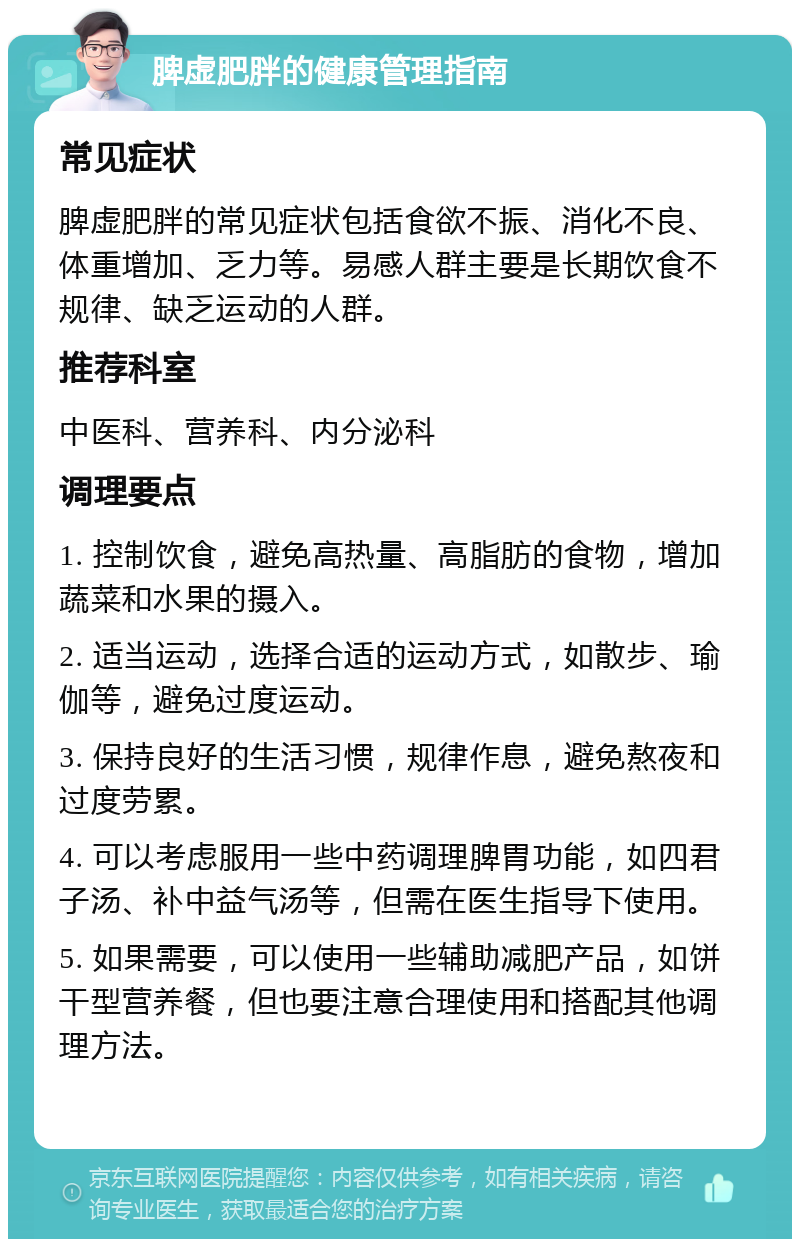 脾虚肥胖的健康管理指南 常见症状 脾虚肥胖的常见症状包括食欲不振、消化不良、体重增加、乏力等。易感人群主要是长期饮食不规律、缺乏运动的人群。 推荐科室 中医科、营养科、内分泌科 调理要点 1. 控制饮食，避免高热量、高脂肪的食物，增加蔬菜和水果的摄入。 2. 适当运动，选择合适的运动方式，如散步、瑜伽等，避免过度运动。 3. 保持良好的生活习惯，规律作息，避免熬夜和过度劳累。 4. 可以考虑服用一些中药调理脾胃功能，如四君子汤、补中益气汤等，但需在医生指导下使用。 5. 如果需要，可以使用一些辅助减肥产品，如饼干型营养餐，但也要注意合理使用和搭配其他调理方法。