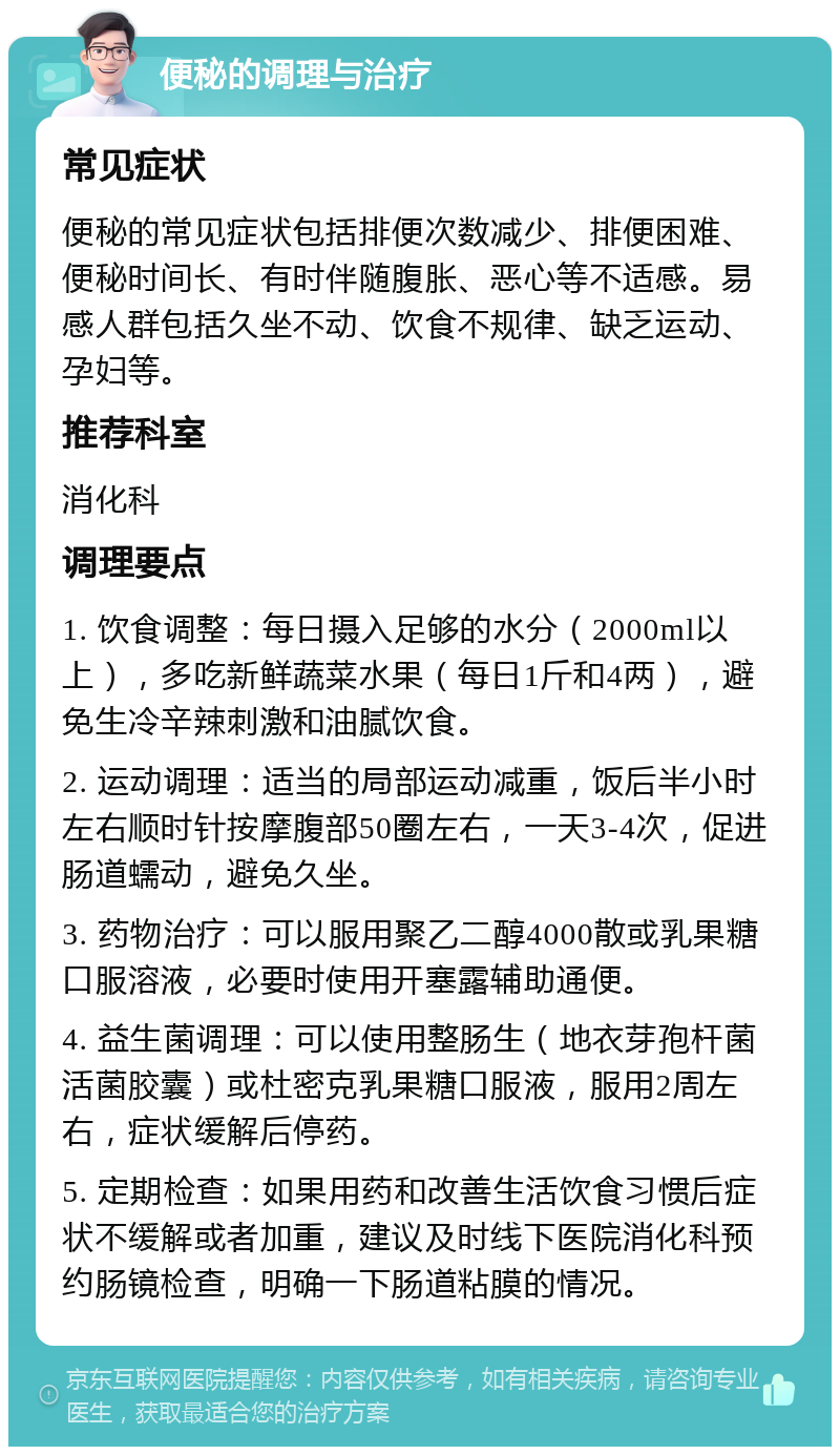 便秘的调理与治疗 常见症状 便秘的常见症状包括排便次数减少、排便困难、便秘时间长、有时伴随腹胀、恶心等不适感。易感人群包括久坐不动、饮食不规律、缺乏运动、孕妇等。 推荐科室 消化科 调理要点 1. 饮食调整：每日摄入足够的水分（2000ml以上），多吃新鲜蔬菜水果（每日1斤和4两），避免生冷辛辣刺激和油腻饮食。 2. 运动调理：适当的局部运动减重，饭后半小时左右顺时针按摩腹部50圈左右，一天3-4次，促进肠道蠕动，避免久坐。 3. 药物治疗：可以服用聚乙二醇4000散或乳果糖口服溶液，必要时使用开塞露辅助通便。 4. 益生菌调理：可以使用整肠生（地衣芽孢杆菌活菌胶囊）或杜密克乳果糖口服液，服用2周左右，症状缓解后停药。 5. 定期检查：如果用药和改善生活饮食习惯后症状不缓解或者加重，建议及时线下医院消化科预约肠镜检查，明确一下肠道粘膜的情况。