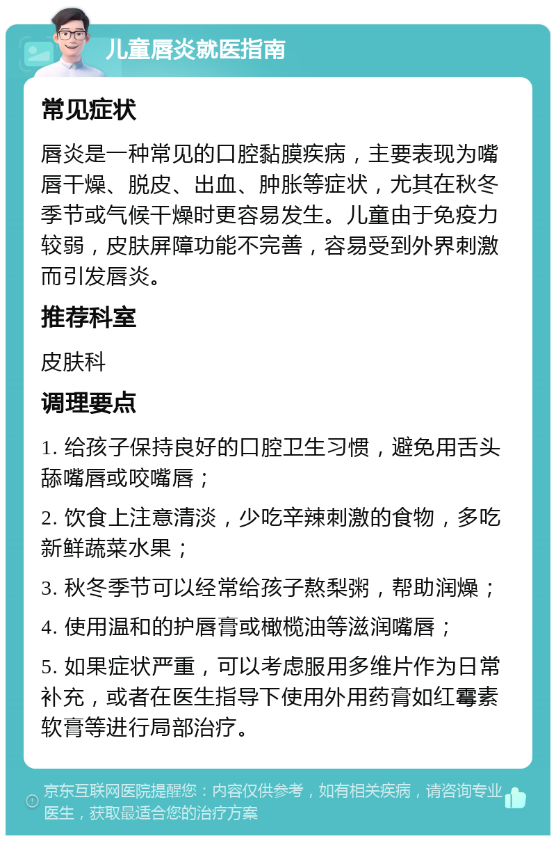 儿童唇炎就医指南 常见症状 唇炎是一种常见的口腔黏膜疾病，主要表现为嘴唇干燥、脱皮、出血、肿胀等症状，尤其在秋冬季节或气候干燥时更容易发生。儿童由于免疫力较弱，皮肤屏障功能不完善，容易受到外界刺激而引发唇炎。 推荐科室 皮肤科 调理要点 1. 给孩子保持良好的口腔卫生习惯，避免用舌头舔嘴唇或咬嘴唇； 2. 饮食上注意清淡，少吃辛辣刺激的食物，多吃新鲜蔬菜水果； 3. 秋冬季节可以经常给孩子熬梨粥，帮助润燥； 4. 使用温和的护唇膏或橄榄油等滋润嘴唇； 5. 如果症状严重，可以考虑服用多维片作为日常补充，或者在医生指导下使用外用药膏如红霉素软膏等进行局部治疗。