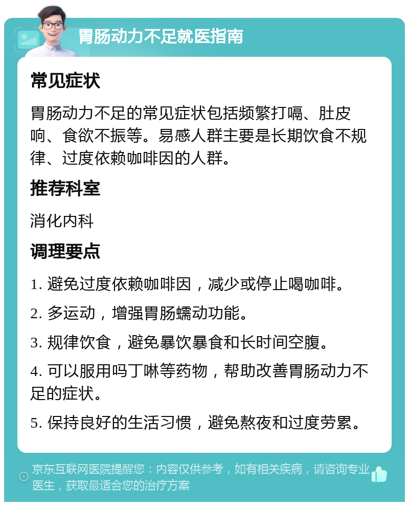 胃肠动力不足就医指南 常见症状 胃肠动力不足的常见症状包括频繁打嗝、肚皮响、食欲不振等。易感人群主要是长期饮食不规律、过度依赖咖啡因的人群。 推荐科室 消化内科 调理要点 1. 避免过度依赖咖啡因，减少或停止喝咖啡。 2. 多运动，增强胃肠蠕动功能。 3. 规律饮食，避免暴饮暴食和长时间空腹。 4. 可以服用吗丁啉等药物，帮助改善胃肠动力不足的症状。 5. 保持良好的生活习惯，避免熬夜和过度劳累。