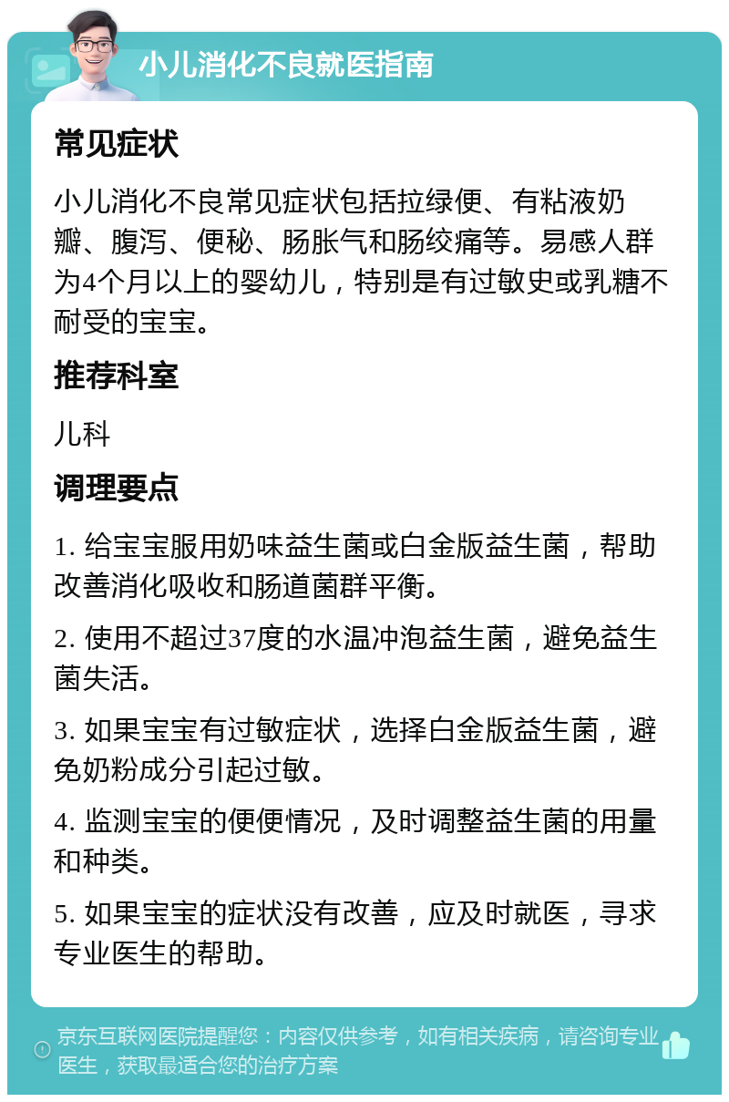 小儿消化不良就医指南 常见症状 小儿消化不良常见症状包括拉绿便、有粘液奶瓣、腹泻、便秘、肠胀气和肠绞痛等。易感人群为4个月以上的婴幼儿，特别是有过敏史或乳糖不耐受的宝宝。 推荐科室 儿科 调理要点 1. 给宝宝服用奶味益生菌或白金版益生菌，帮助改善消化吸收和肠道菌群平衡。 2. 使用不超过37度的水温冲泡益生菌，避免益生菌失活。 3. 如果宝宝有过敏症状，选择白金版益生菌，避免奶粉成分引起过敏。 4. 监测宝宝的便便情况，及时调整益生菌的用量和种类。 5. 如果宝宝的症状没有改善，应及时就医，寻求专业医生的帮助。