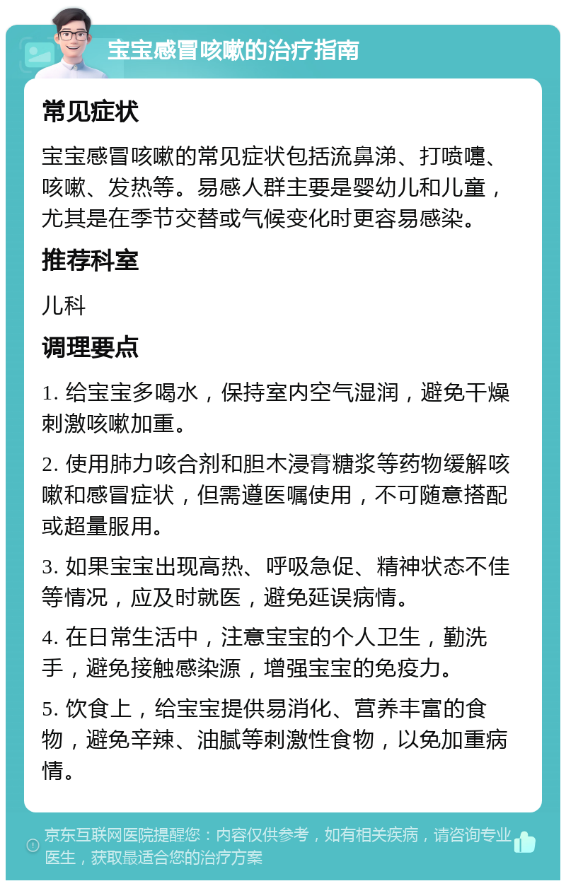 宝宝感冒咳嗽的治疗指南 常见症状 宝宝感冒咳嗽的常见症状包括流鼻涕、打喷嚏、咳嗽、发热等。易感人群主要是婴幼儿和儿童，尤其是在季节交替或气候变化时更容易感染。 推荐科室 儿科 调理要点 1. 给宝宝多喝水，保持室内空气湿润，避免干燥刺激咳嗽加重。 2. 使用肺力咳合剂和胆木浸膏糖浆等药物缓解咳嗽和感冒症状，但需遵医嘱使用，不可随意搭配或超量服用。 3. 如果宝宝出现高热、呼吸急促、精神状态不佳等情况，应及时就医，避免延误病情。 4. 在日常生活中，注意宝宝的个人卫生，勤洗手，避免接触感染源，增强宝宝的免疫力。 5. 饮食上，给宝宝提供易消化、营养丰富的食物，避免辛辣、油腻等刺激性食物，以免加重病情。