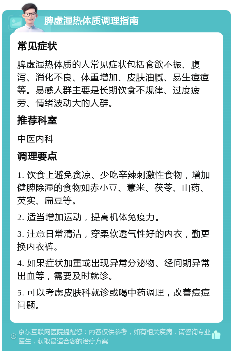 脾虚湿热体质调理指南 常见症状 脾虚湿热体质的人常见症状包括食欲不振、腹泻、消化不良、体重增加、皮肤油腻、易生痘痘等。易感人群主要是长期饮食不规律、过度疲劳、情绪波动大的人群。 推荐科室 中医内科 调理要点 1. 饮食上避免贪凉、少吃辛辣刺激性食物，增加健脾除湿的食物如赤小豆、薏米、茯苓、山药、芡实、扁豆等。 2. 适当增加运动，提高机体免疫力。 3. 注意日常清洁，穿柔软透气性好的内衣，勤更换内衣裤。 4. 如果症状加重或出现异常分泌物、经间期异常出血等，需要及时就诊。 5. 可以考虑皮肤科就诊或喝中药调理，改善痘痘问题。