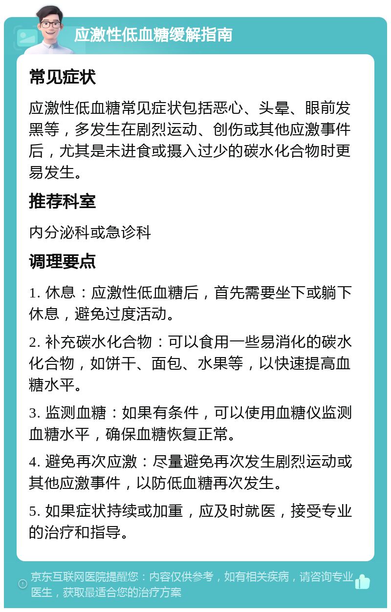 应激性低血糖缓解指南 常见症状 应激性低血糖常见症状包括恶心、头晕、眼前发黑等，多发生在剧烈运动、创伤或其他应激事件后，尤其是未进食或摄入过少的碳水化合物时更易发生。 推荐科室 内分泌科或急诊科 调理要点 1. 休息：应激性低血糖后，首先需要坐下或躺下休息，避免过度活动。 2. 补充碳水化合物：可以食用一些易消化的碳水化合物，如饼干、面包、水果等，以快速提高血糖水平。 3. 监测血糖：如果有条件，可以使用血糖仪监测血糖水平，确保血糖恢复正常。 4. 避免再次应激：尽量避免再次发生剧烈运动或其他应激事件，以防低血糖再次发生。 5. 如果症状持续或加重，应及时就医，接受专业的治疗和指导。