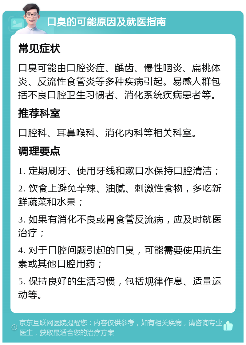 口臭的可能原因及就医指南 常见症状 口臭可能由口腔炎症、龋齿、慢性咽炎、扁桃体炎、反流性食管炎等多种疾病引起。易感人群包括不良口腔卫生习惯者、消化系统疾病患者等。 推荐科室 口腔科、耳鼻喉科、消化内科等相关科室。 调理要点 1. 定期刷牙、使用牙线和漱口水保持口腔清洁； 2. 饮食上避免辛辣、油腻、刺激性食物，多吃新鲜蔬菜和水果； 3. 如果有消化不良或胃食管反流病，应及时就医治疗； 4. 对于口腔问题引起的口臭，可能需要使用抗生素或其他口腔用药； 5. 保持良好的生活习惯，包括规律作息、适量运动等。