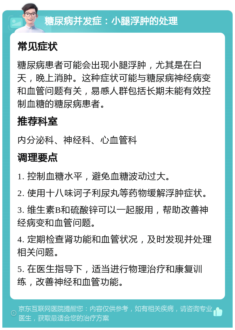 糖尿病并发症：小腿浮肿的处理 常见症状 糖尿病患者可能会出现小腿浮肿，尤其是在白天，晚上消肿。这种症状可能与糖尿病神经病变和血管问题有关，易感人群包括长期未能有效控制血糖的糖尿病患者。 推荐科室 内分泌科、神经科、心血管科 调理要点 1. 控制血糖水平，避免血糖波动过大。 2. 使用十八味诃子利尿丸等药物缓解浮肿症状。 3. 维生素B和硫酸锌可以一起服用，帮助改善神经病变和血管问题。 4. 定期检查肾功能和血管状况，及时发现并处理相关问题。 5. 在医生指导下，适当进行物理治疗和康复训练，改善神经和血管功能。