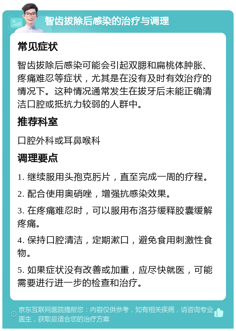 智齿拔除后感染的治疗与调理 常见症状 智齿拔除后感染可能会引起双腮和扁桃体肿胀、疼痛难忍等症状，尤其是在没有及时有效治疗的情况下。这种情况通常发生在拔牙后未能正确清洁口腔或抵抗力较弱的人群中。 推荐科室 口腔外科或耳鼻喉科 调理要点 1. 继续服用头孢克肟片，直至完成一周的疗程。 2. 配合使用奥硝唑，增强抗感染效果。 3. 在疼痛难忍时，可以服用布洛芬缓释胶囊缓解疼痛。 4. 保持口腔清洁，定期漱口，避免食用刺激性食物。 5. 如果症状没有改善或加重，应尽快就医，可能需要进行进一步的检查和治疗。