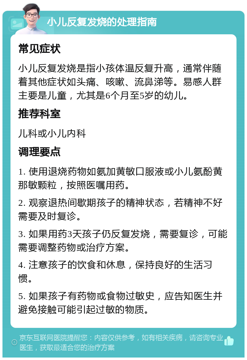 小儿反复发烧的处理指南 常见症状 小儿反复发烧是指小孩体温反复升高，通常伴随着其他症状如头痛、咳嗽、流鼻涕等。易感人群主要是儿童，尤其是6个月至5岁的幼儿。 推荐科室 儿科或小儿内科 调理要点 1. 使用退烧药物如氨加黄敏口服液或小儿氨酚黄那敏颗粒，按照医嘱用药。 2. 观察退热间歇期孩子的精神状态，若精神不好需要及时复诊。 3. 如果用药3天孩子仍反复发烧，需要复诊，可能需要调整药物或治疗方案。 4. 注意孩子的饮食和休息，保持良好的生活习惯。 5. 如果孩子有药物或食物过敏史，应告知医生并避免接触可能引起过敏的物质。