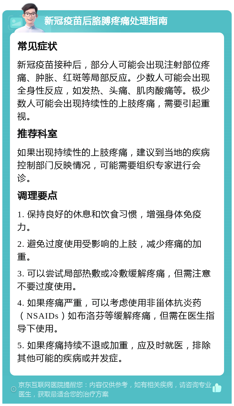 新冠疫苗后胳膊疼痛处理指南 常见症状 新冠疫苗接种后，部分人可能会出现注射部位疼痛、肿胀、红斑等局部反应。少数人可能会出现全身性反应，如发热、头痛、肌肉酸痛等。极少数人可能会出现持续性的上肢疼痛，需要引起重视。 推荐科室 如果出现持续性的上肢疼痛，建议到当地的疾病控制部门反映情况，可能需要组织专家进行会诊。 调理要点 1. 保持良好的休息和饮食习惯，增强身体免疫力。 2. 避免过度使用受影响的上肢，减少疼痛的加重。 3. 可以尝试局部热敷或冷敷缓解疼痛，但需注意不要过度使用。 4. 如果疼痛严重，可以考虑使用非甾体抗炎药（NSAIDs）如布洛芬等缓解疼痛，但需在医生指导下使用。 5. 如果疼痛持续不退或加重，应及时就医，排除其他可能的疾病或并发症。