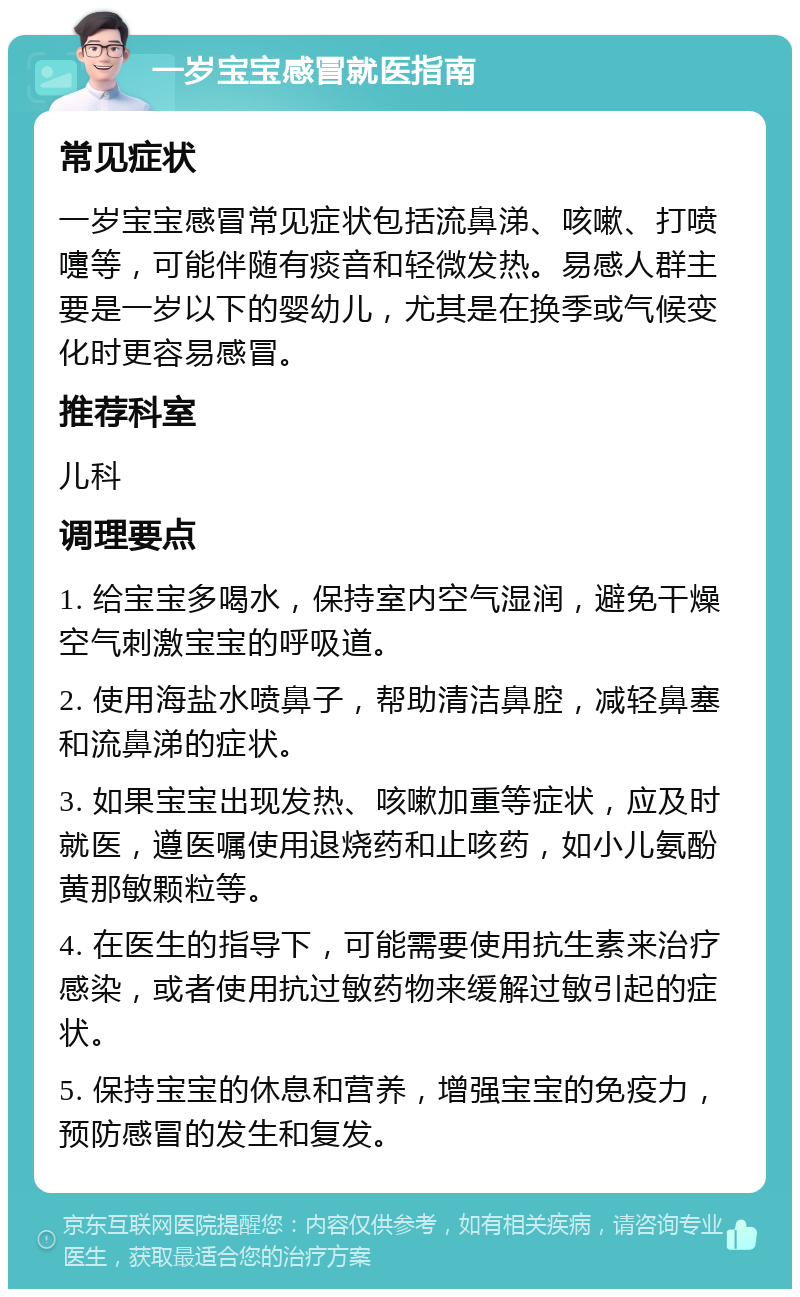 一岁宝宝感冒就医指南 常见症状 一岁宝宝感冒常见症状包括流鼻涕、咳嗽、打喷嚏等，可能伴随有痰音和轻微发热。易感人群主要是一岁以下的婴幼儿，尤其是在换季或气候变化时更容易感冒。 推荐科室 儿科 调理要点 1. 给宝宝多喝水，保持室内空气湿润，避免干燥空气刺激宝宝的呼吸道。 2. 使用海盐水喷鼻子，帮助清洁鼻腔，减轻鼻塞和流鼻涕的症状。 3. 如果宝宝出现发热、咳嗽加重等症状，应及时就医，遵医嘱使用退烧药和止咳药，如小儿氨酚黄那敏颗粒等。 4. 在医生的指导下，可能需要使用抗生素来治疗感染，或者使用抗过敏药物来缓解过敏引起的症状。 5. 保持宝宝的休息和营养，增强宝宝的免疫力，预防感冒的发生和复发。