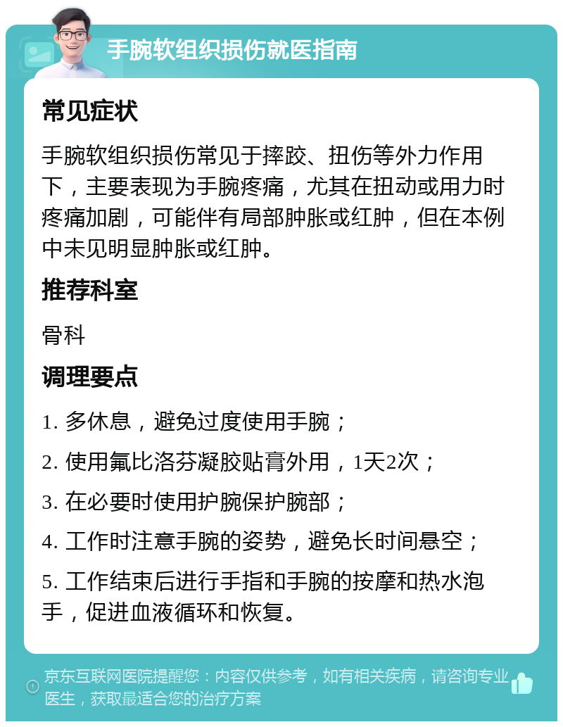 手腕软组织损伤就医指南 常见症状 手腕软组织损伤常见于摔跤、扭伤等外力作用下，主要表现为手腕疼痛，尤其在扭动或用力时疼痛加剧，可能伴有局部肿胀或红肿，但在本例中未见明显肿胀或红肿。 推荐科室 骨科 调理要点 1. 多休息，避免过度使用手腕； 2. 使用氟比洛芬凝胶贴膏外用，1天2次； 3. 在必要时使用护腕保护腕部； 4. 工作时注意手腕的姿势，避免长时间悬空； 5. 工作结束后进行手指和手腕的按摩和热水泡手，促进血液循环和恢复。