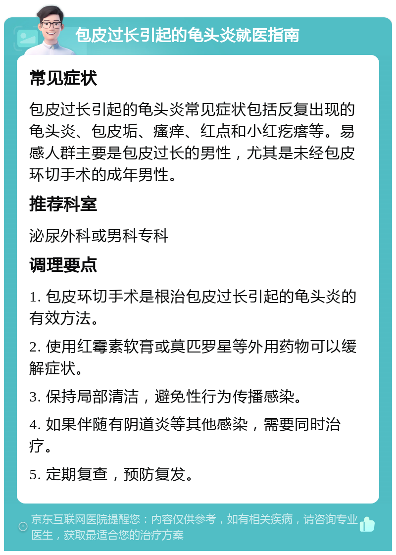 包皮过长引起的龟头炎就医指南 常见症状 包皮过长引起的龟头炎常见症状包括反复出现的龟头炎、包皮垢、瘙痒、红点和小红疙瘩等。易感人群主要是包皮过长的男性，尤其是未经包皮环切手术的成年男性。 推荐科室 泌尿外科或男科专科 调理要点 1. 包皮环切手术是根治包皮过长引起的龟头炎的有效方法。 2. 使用红霉素软膏或莫匹罗星等外用药物可以缓解症状。 3. 保持局部清洁，避免性行为传播感染。 4. 如果伴随有阴道炎等其他感染，需要同时治疗。 5. 定期复查，预防复发。