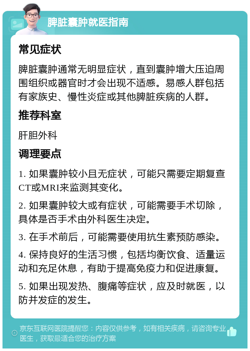 脾脏囊肿就医指南 常见症状 脾脏囊肿通常无明显症状，直到囊肿增大压迫周围组织或器官时才会出现不适感。易感人群包括有家族史、慢性炎症或其他脾脏疾病的人群。 推荐科室 肝胆外科 调理要点 1. 如果囊肿较小且无症状，可能只需要定期复查CT或MRI来监测其变化。 2. 如果囊肿较大或有症状，可能需要手术切除，具体是否手术由外科医生决定。 3. 在手术前后，可能需要使用抗生素预防感染。 4. 保持良好的生活习惯，包括均衡饮食、适量运动和充足休息，有助于提高免疫力和促进康复。 5. 如果出现发热、腹痛等症状，应及时就医，以防并发症的发生。