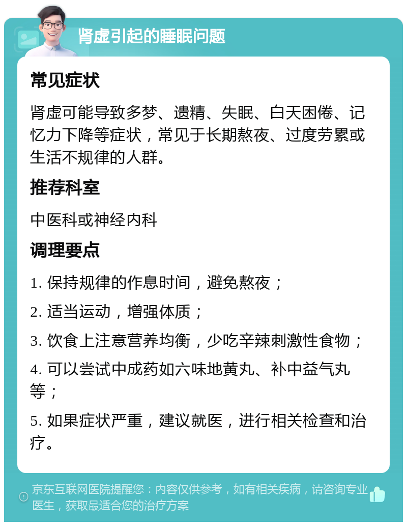 肾虚引起的睡眠问题 常见症状 肾虚可能导致多梦、遗精、失眠、白天困倦、记忆力下降等症状，常见于长期熬夜、过度劳累或生活不规律的人群。 推荐科室 中医科或神经内科 调理要点 1. 保持规律的作息时间，避免熬夜； 2. 适当运动，增强体质； 3. 饮食上注意营养均衡，少吃辛辣刺激性食物； 4. 可以尝试中成药如六味地黄丸、补中益气丸等； 5. 如果症状严重，建议就医，进行相关检查和治疗。