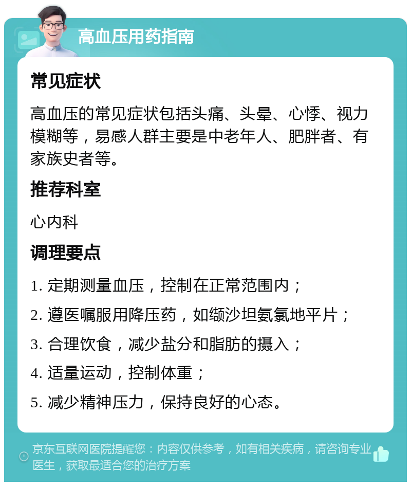 高血压用药指南 常见症状 高血压的常见症状包括头痛、头晕、心悸、视力模糊等，易感人群主要是中老年人、肥胖者、有家族史者等。 推荐科室 心内科 调理要点 1. 定期测量血压，控制在正常范围内； 2. 遵医嘱服用降压药，如缬沙坦氨氯地平片； 3. 合理饮食，减少盐分和脂肪的摄入； 4. 适量运动，控制体重； 5. 减少精神压力，保持良好的心态。