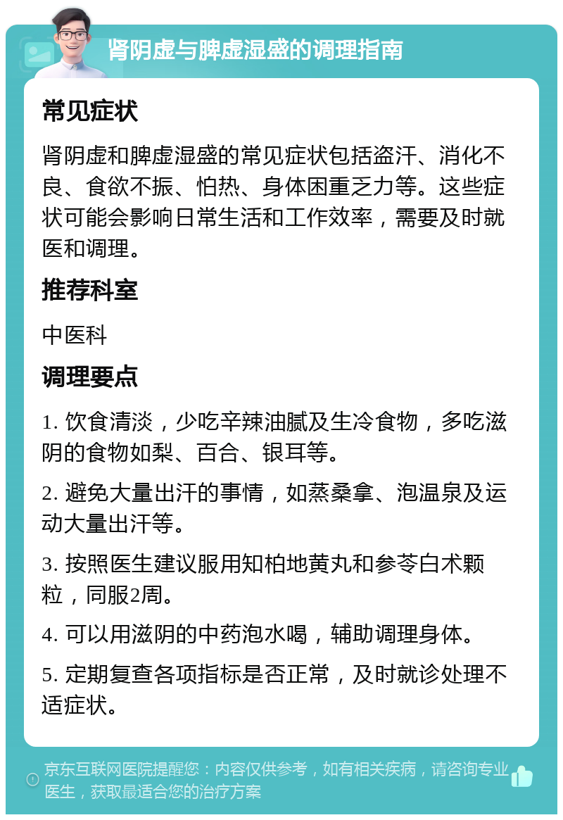 肾阴虚与脾虚湿盛的调理指南 常见症状 肾阴虚和脾虚湿盛的常见症状包括盗汗、消化不良、食欲不振、怕热、身体困重乏力等。这些症状可能会影响日常生活和工作效率，需要及时就医和调理。 推荐科室 中医科 调理要点 1. 饮食清淡，少吃辛辣油腻及生冷食物，多吃滋阴的食物如梨、百合、银耳等。 2. 避免大量出汗的事情，如蒸桑拿、泡温泉及运动大量出汗等。 3. 按照医生建议服用知柏地黄丸和参苓白术颗粒，同服2周。 4. 可以用滋阴的中药泡水喝，辅助调理身体。 5. 定期复查各项指标是否正常，及时就诊处理不适症状。